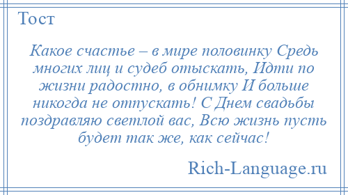 
    Какое счастье – в мире половинку Средь многих лиц и судеб отыскать, Идти по жизни радостно, в обнимку И больше никогда не отпускать! С Днем свадьбы поздравляю светлой вас, Всю жизнь пусть будет так же, как сейчас!