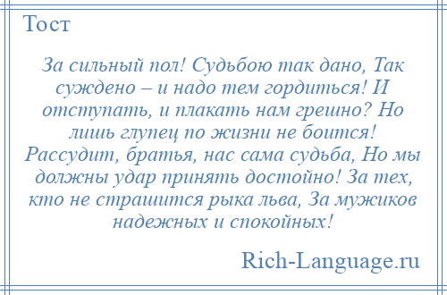 
    За сильный пол! Судьбою так дано, Так суждено – и надо тем гордиться! И отступать, и плакать нам грешно? Но лишь глупец по жизни не боится! Рассудит, братья, нас сама судьба, Но мы должны удар принять достойно! За тех, кто не страшится рыка льва, За мужиков надежных и спокойных!