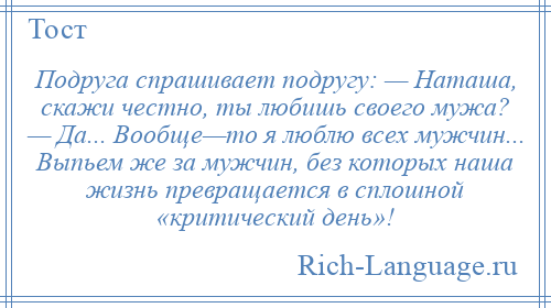 
    Подруга спрашивает подругу: — Наташа, скажи честно, ты любишь своего мужа? — Да... Вообще—то я люблю всех мужчин... Выпьем же за мужчин, без которых наша жизнь превращается в сплошной «критический день»!