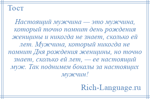 
    Настоящий мужчина — это мужчина, который точно помнит день рождения женщины и никогда не знает, сколько ей лет. Мужчина, который никогда не помнит Дня рождения женщины, но точно знает, сколько ей лет, — ее настоящий муж. Так поднимем бокалы за настоящих мужчин!