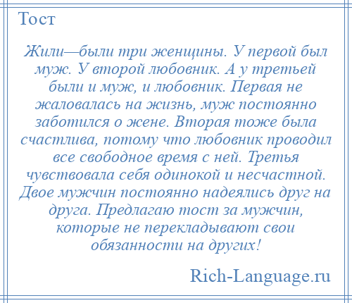 
    Жили—были три женщины. У первой был муж. У второй любовник. А у третьей были и муж, и любовник. Первая не жаловалась на жизнь, муж постоянно заботился о жене. Вторая тоже была счастлива, потому что любовник проводил все свободное время с ней. Третья чувствовала себя одинокой и несчастной. Двое мужчин постоянно надеялись друг на друга. Предлагаю тост за мужчин, которые не перекладывают свои обязанности на других!