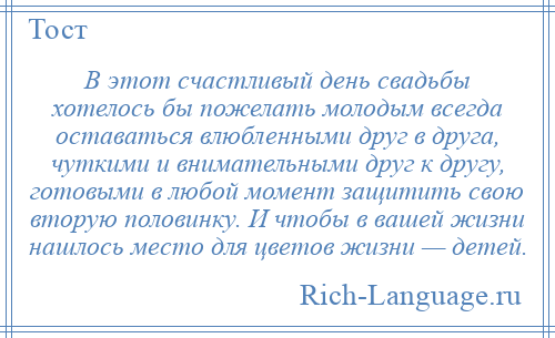 
    В этот счастливый день свадьбы хотелось бы пожелать молодым всегда оставаться влюбленными друг в друга, чуткими и внимательными друг к другу, готовыми в любой момент защитить свою вторую половинку. И чтобы в вашей жизни нашлось место для цветов жизни — детей.