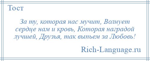
    За ту, которая нас мучит, Волнует сердце нам и кровь, Которая наградой лучшей, Друзья, так выпьем за Любовь!