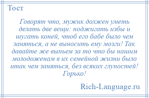 
    Говорят что, мужик должен уметь делать две вещи: поджигать избы и шугать коней, чтоб его бабе было чем заняться, а не выносить ему мозги! Так давайте же выпьем за то что бы нашим молодоженам в их семейной жизни было итак чем заняться, без всяких глупостей! Горько!