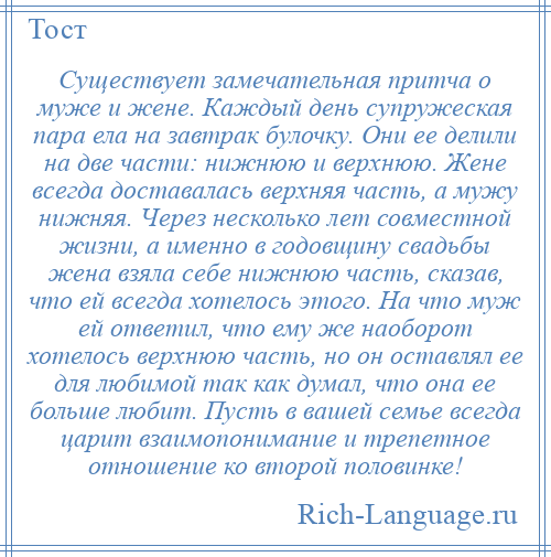 
    Существует замечательная притча о муже и жене. Каждый день супружеская пара ела на завтрак булочку. Они ее делили на две части: нижнюю и верхнюю. Жене всегда доставалась верхняя часть, а мужу нижняя. Через несколько лет совместной жизни, а именно в годовщину свадьбы жена взяла себе нижнюю часть, сказав, что ей всегда хотелось этого. На что муж ей ответил, что ему же наоборот хотелось верхнюю часть, но он оставлял ее для любимой так как думал, что она ее больше любит. Пусть в вашей семье всегда царит взаимопонимание и трепетное отношение ко второй половинке!