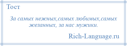 
    За самых нежных,самых любимых,самых желанных, за нас мужики.