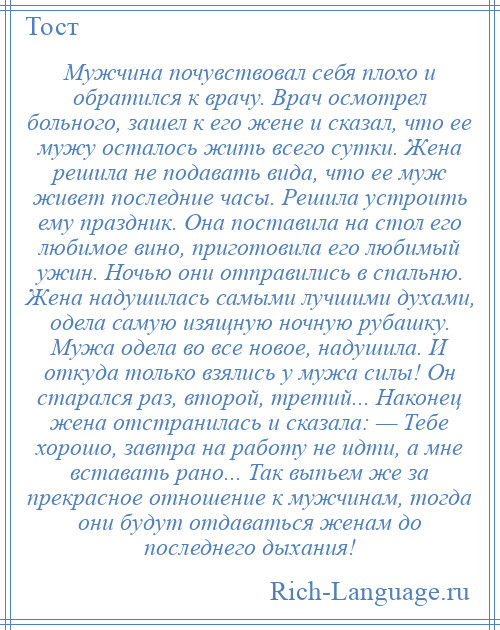 
    Мужчина почувствовал себя плохо и обратился к врачу. Врач осмотрел больного, зашел к его жене и сказал, что ее мужу осталось жить всего сутки. Жена решила не подавать вида, что ее муж живет последние часы. Решила устроить ему праздник. Она поставила на стол его любимое вино, приготовила его любимый ужин. Ночью они отправились в спальню. Жена надушилась самыми лучшими духами, одела самую изящную ночную рубашку. Мужа одела во все новое, надушила. И откуда только взялись у мужа силы! Он старался раз, второй, третий... Наконец жена отстранилась и сказала: — Тебе хорошо, завтра на работу не идти, а мне вставать рано... Так выпьем же за прекрасное отношение к мужчинам, тогда они будут отдаваться женам до последнего дыхания!