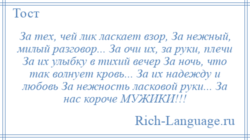 
    За тех, чей лик ласкает взор, За нежный, милый разговор... За очи их, за руки, плечи За их улыбку в тихий вечер За ночь, что так волнует кровь... За их надежду и любовь За нежность ласковой руки... За нас короче МУЖИКИ!!!