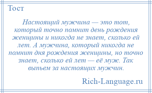 
    Настоящий мужчина — это тот, который точно помнит день рождения женщины и никогда не знает, сколько ей лет. А мужчина, который никогда не помнит дня рождения женщины, но точно знает, сколько ей лет — её муж. Так выпьем за настоящих мужчин.