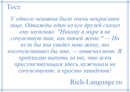 
    У одного человека было очень некрасивое лицо. Однажды один из его друзей сказал ему шутливо: Никому в мире я не сочувствую так, как твоей жене. — Но если бы ты увидел мою жену, то посочувствовал бы мне, — отвечал тот. Я предлагаю выпить за то, что всем присутствующим здесь мужчинам не сочувствуют, а просто завидуют!