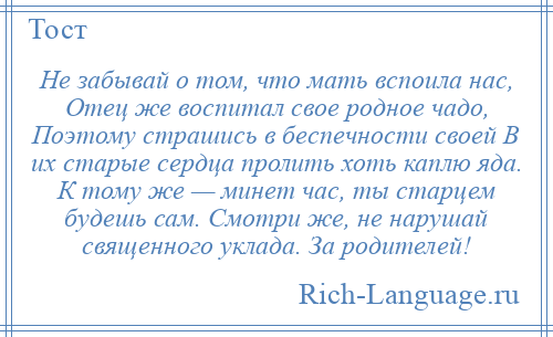 
    Не забывай о том, что мать вспоила нас, Отец же воспитал свое родное чадо, Поэтому страшись в беспечности своей В их старые сердца пролить хоть каплю яда. К тому же — минет час, ты старцем будешь сам. Смотри же, не нарушай священного уклада. За родителей!