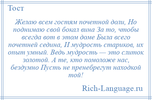 
    Желаю всем гостям почетной доли, Но поднимаю свой бокал вина За то, чтобы всегда вот в этом доме Была всего почетней седина, И мудрость стариков, их опыт умный. Ведь мудрость — это слиток золотой. А те, кто помоложе нас, бездумно Пусть не пренебрегут находкой той!