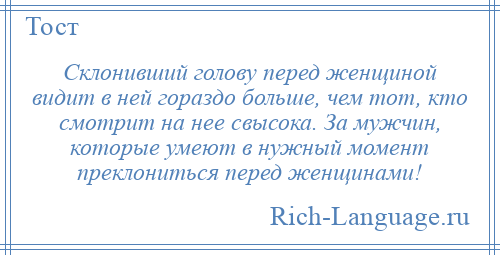 
    Склонивший голову перед женщиной видит в ней гораздо больше, чем тот, кто смотрит на нее свысока. За мужчин, которые умеют в нужный момент преклониться перед женщинами!