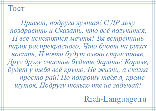 
    Привет, подруга лучшая! С ДР хочу поздравить и Сказать, что всё получится, И все исполнятся мечты! Ты встретишь парня распрекрасного, Что будет на руках носить, И ночки будут очень страстные, Друг другу счастье будете дарить! Короче, будет у тебя всё круто, Не жизнь, а сказка — просто рай! Но попрошу тебя я, кроме шуток, Подругу только ты не забывай!