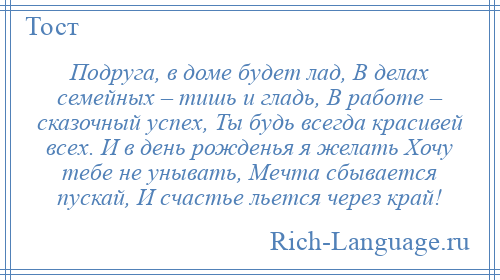 
    Подруга, в доме будет лад, В делах семейных – тишь и гладь, В работе – сказочный успех, Ты будь всегда красивей всех. И в день рожденья я желать Хочу тебе не унывать, Мечта сбывается пускай, И счастье льется через край!