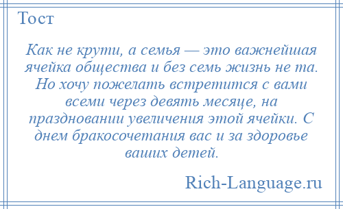 
    Как не крути, а семья — это важнейшая ячейка общества и без семь жизнь не та. Но хочу пожелать встретится с вами всеми через девять месяце, на праздновании увеличения этой ячейки. С днем бракосочетания вас и за здоровье ваших детей.