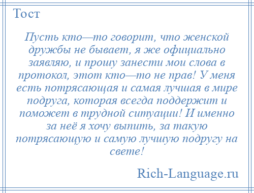 
    Пусть кто—то говорит, что женской дружбы не бывает, я же официально заявляю, и прошу занести мои слова в протокол, этот кто—то не прав! У меня есть потрясающая и самая лучшая в мире подруга, которая всегда поддержит и поможет в трудной ситуации! И именно за неё я хочу выпить, за такую потрясающую и самую лучшую подругу на свете!