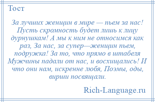 
    За лучших женщин в мире — пьем за нас! Пусть скромность будет лишь к лицу дурнушкам! А мы к ним не относимся как раз, За нас, за супер—женщин пьем, подружка! За то, что прямо в штабеля Мужчины падали от нас, и восхищались! И что они нам, искренне любя, Поэмы, оды, вирши посвящали.
