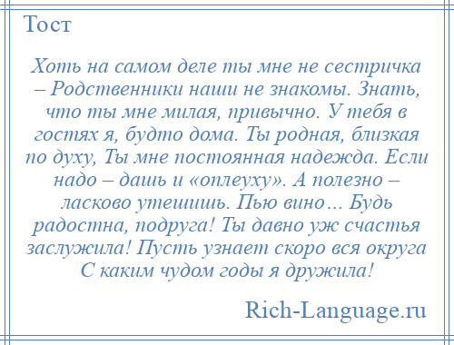 
    Хоть на самом деле ты мне не сестричка – Родственники наши не знакомы. Знать, что ты мне милая, привычно. У тебя в гостях я, будто дома. Ты родная, близкая по духу, Ты мне постоянная надежда. Если надо – дашь и «оплеуху». А полезно – ласково утешишь. Пью вино… Будь радостна, подруга! Ты давно уж счастья заслужила! Пусть узнает скоро вся округа С каким чудом годы я дружила!