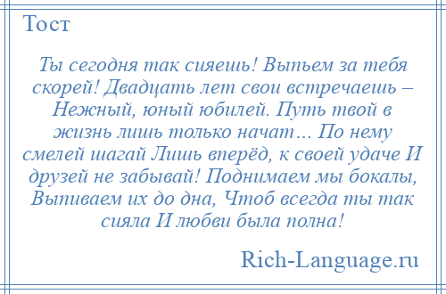 
    Ты сегодня так сияешь! Выпьем за тебя скорей! Двадцать лет свои встречаешь – Нежный, юный юбилей. Путь твой в жизнь лишь только начат… По нему смелей шагай Лишь вперёд, к своей удаче И друзей не забывай! Поднимаем мы бокалы, Выпиваем их до дна, Чтоб всегда ты так сияла И любви была полна!