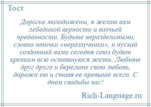 
    Дорогие молодожены, я желаю вам лебединой верности и волчьей преданности. Будьте неразделимыми, словно птички «неразлучники», и пускай созданный вами сегодня союз будет крепким всю оставшуюся жизнь. Любите друг друга и берегите свою любовь, дорожа ею и ставя ее превыше всего. С днем свадьбы вас!