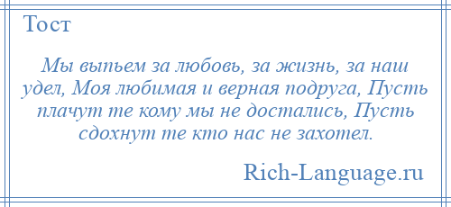 
    Мы выпьем за любовь, за жизнь, за наш удел, Моя любимая и верная подруга, Пусть плачут те кому мы не достались, Пусть сдохнут те кто нас не захотел.