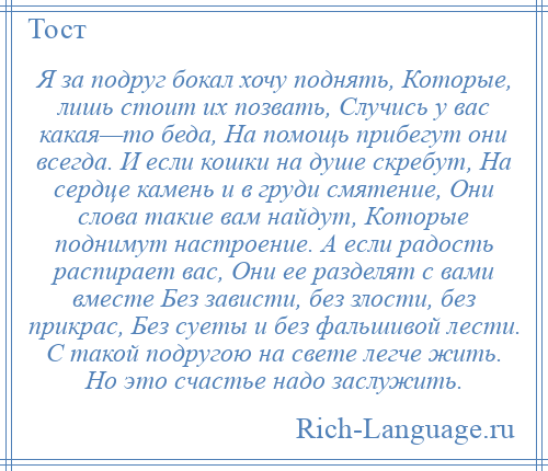 
    Я за подруг бокал хочу поднять, Которые, лишь стоит их позвать, Случись у вас какая—то беда, На помощь прибегут они всегда. И если кошки на душе скребут, На сердце камень и в груди смятение, Они слова такие вам найдут, Которые поднимут настроение. А если радость распирает вас, Они ее разделят с вами вместе Без зависти, без злости, без прикрас, Без суеты и без фальшивой лести. С такой подругою на свете легче жить. Но это счастье надо заслужить.