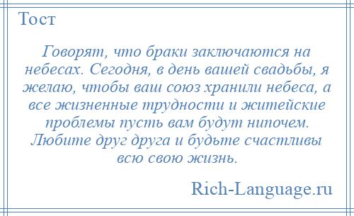 
    Говорят, что браки заключаются на небесах. Сегодня, в день вашей свадьбы, я желаю, чтобы ваш союз хранили небеса, а все жизненные трудности и житейские проблемы пусть вам будут нипочем. Любите друг друга и будьте счастливы всю свою жизнь.