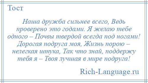 
    Наша дружба сильнее всего, Ведь проверено это годами. Я желаю тебе одного – Почвы твердой всегда под ногами! Дорогая подруга моя, Жизнь порою – нелегкая штука, Так что знай, поддержу тебя я – Твоя лучшая в мире подруга!