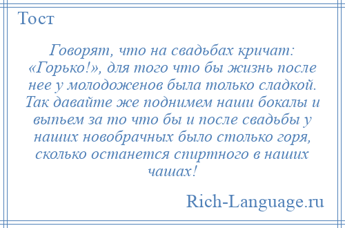 
    Говорят, что на свадьбах кричат: «Горько!», для того что бы жизнь после нее у молодоженов была только сладкой. Так давайте же поднимем наши бокалы и выпьем за то что бы и после свадьбы у наших новобрачных было столько горя, сколько останется спиртного в наших чашах!