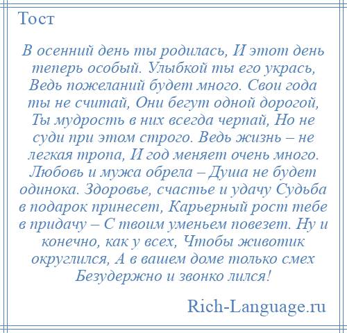 
    В осенний день ты родилась, И этот день теперь особый. Улыбкой ты его укрась, Ведь пожеланий будет много. Свои года ты не считай, Они бегут одной дорогой, Ты мудрость в них всегда черпай, Но не суди при этом строго. Ведь жизнь – не легкая тропа, И год меняет очень много. Любовь и мужа обрела – Душа не будет одинока. Здоровье, счастье и удачу Судьба в подарок принесет, Карьерный рост тебе в придачу – С твоим уменьем повезет. Ну и конечно, как у всех, Чтобы животик округлился, А в вашем доме только смех Безудержно и звонко лился!