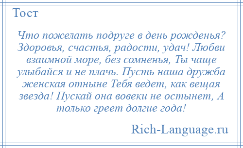 
    Что пожелать подруге в день рожденья? Здоровья, счастья, радости, удач! Любви взаимной море, без сомненья, Ты чаще улыбайся и не плачь. Пусть наша дружба женская отныне Тебя ведет, как вещая звезда! Пускай она вовеки не остынет, А только греет долгие года!