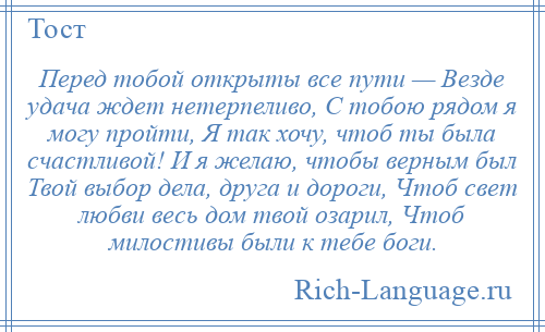 
    Перед тобой открыты все пути — Везде удача ждет нетерпеливо, С тобою рядом я могу пройти, Я так хочу, чтоб ты была счастливой! И я желаю, чтобы верным был Твой выбор дела, друга и дороги, Чтоб свет любви весь дом твой озарил, Чтоб милостивы были к тебе боги.