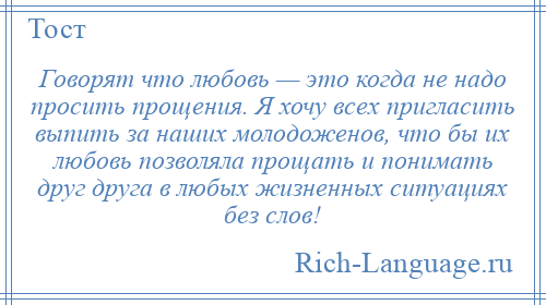 
    Говорят что любовь — это когда не надо просить прощения. Я хочу всех пригласить выпить за наших молодоженов, что бы их любовь позволяла прощать и понимать друг друга в любых жизненных ситуациях без слов!