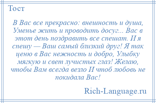 
    В Вас все прекрасно: внешность и душа, Уменье жить и проводить досуг... Вас в этот день поздравить все спешат. И я спешу — Ваш самый близкий друг! Я так ценю в Вас нежность и добро, Улыбку мягкую и свет лучистых глаз! Желаю, чтобы Вам всегда везло И чтоб любовь не покидала Вас!