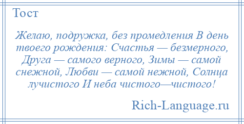 
    Желаю, подружка, без промедления В день твоего рождения: Счастья — безмерного, Друга — самого верного, Зимы — самой снежной, Любви — самой нежной, Солнца лучистого И неба чистого—чистого!