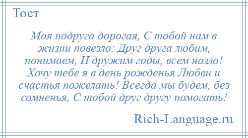 
    Моя подруга дорогая, С тобой нам в жизни повезло: Друг друга любим, понимаем, И дружим годы, всем назло! Хочу тебе я в день рожденья Любви и счастья пожелать! Всегда мы будем, без сомненья, С тобой друг другу помогать!