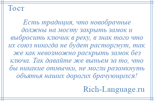 
    Есть традиция, что новобрачные должны на мосту закрыть замок и выбросить ключик в реку, в знак того что их союз никогда не будет расторгнут, так же как невозможно раскрыть замок без ключа. Так давайте же выпьем за то, что бы никакие отмычки, не могли разомкнуть объятья наших дорогих брачующихся!