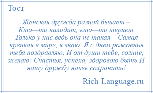 
    Женская дружба разной бывает – Кто—то находит, кто—то теряет. Только у нас ведь она не такая – Самая крепкая в мире, я знаю. Я с днем рожденья тебя поздравляю, И от души тебе, солнце, желаю: Счастья, успеха, здоровою быть И нашу дружбу навек сохранить!