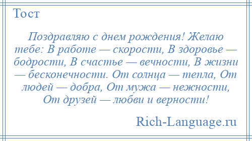 
    Поздравляю с днем рождения! Желаю тебе: В работе — скорости, В здоровье — бодрости, В счастье — вечности, В жизни — бесконечности. От солнца — тепла, От людей — добра, От мужа — нежности, От друзей — любви и верности!