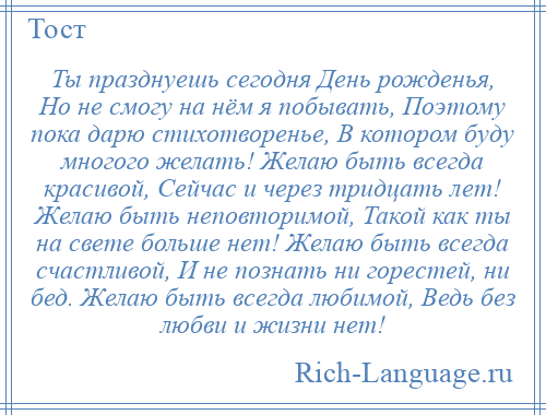 
    Ты празднуешь сегодня День рожденья, Но не смогу на нём я побывать, Поэтому пока дарю стихотворенье, В котором буду многого желать! Желаю быть всегда красивой, Сейчас и через тридцать лет! Желаю быть неповторимой, Такой как ты на свете больше нет! Желаю быть всегда счастливой, И не познать ни горестей, ни бед. Желаю быть всегда любимой, Ведь без любви и жизни нет!