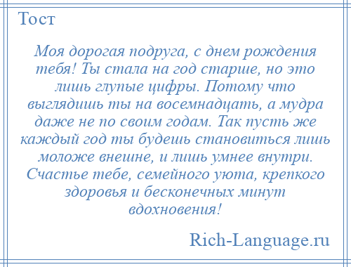 
    Моя дорогая подруга, с днем рождения тебя! Ты стала на год старше, но это лишь глупые цифры. Потому что выглядишь ты на восемнадцать, а мудра даже не по своим годам. Так пусть же каждый год ты будешь становиться лишь моложе внешне, и лишь умнее внутри. Счастье тебе, семейного уюта, крепкого здоровья и бесконечных минут вдохновения!