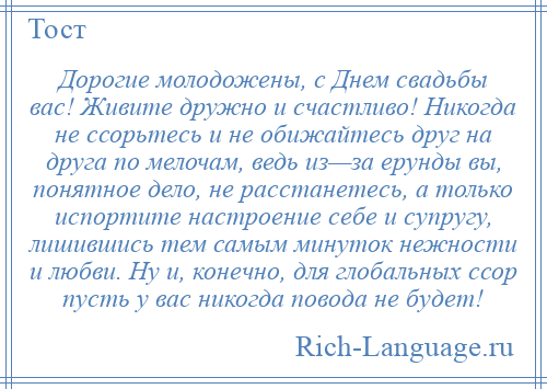 
    Дорогие молодожены, с Днем свадьбы вас! Живите дружно и счастливо! Никогда не ссорьтесь и не обижайтесь друг на друга по мелочам, ведь из—за ерунды вы, понятное дело, не расстанетесь, а только испортите настроение себе и супругу, лишившись тем самым минуток нежности и любви. Ну и, конечно, для глобальных ссор пусть у вас никогда повода не будет!