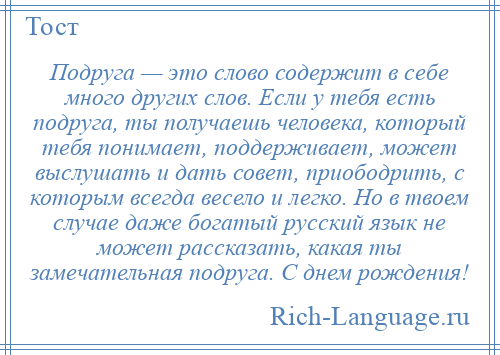 
    Подруга — это слово содержит в себе много других слов. Если у тебя есть подруга, ты получаешь человека, который тебя понимает, поддерживает, может выслушать и дать совет, приободрить, с которым всегда весело и легко. Но в твоем случае даже богатый русский язык не может рассказать, какая ты замечательная подруга. С днем рождения!