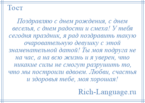 
    Поздравляю с днем рождения, с днем веселья, с днем радости и смеха! У тебя сегодня праздник, я рад поздравить такую очаровательную девушку с этой знаменательной датой! Ты моя подруга не на час, а на всю жизнь и я уверен, что никакие силы не смогут разрушить то, что мы построили вдвоем. Любви, счастья и здоровья тебе, моя хорошая!