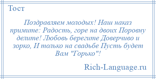 
    Поздравляем молодых! Наш наказ примите: Радость, горе на двоих Поровну делите! Любовь берегите Доверчиво и зорко, И только на свадьбе Пусть будет Вам Горько !