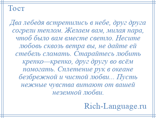 
    Два лебедя встретились в небе, друг друга согрели теплом. Желаем вам, милая пара, чтоб было вам вместе светло. Несите любовь сквозь ветра вы, не дайте ей стебель сломать. Старайтесь любить крепко—крепко, друг другу во всём помогать. Сплетение рук в океане безбрежной и чистой любви... Пусть нежные чувства витают от вашей неземной любви.