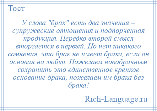 
    У слова брак есть два значения – супружеские отношения и подпорченная продукция. Нередко второй смысл вторгается в первый. Но нет никакого сомнения, что брак не имеет брака, если он основан на любви. Пожелаем новобрачным сохранить это единственное крепкое основание брака, пожелаем им брака без брака!
