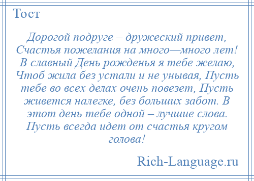 
    Дорогой подруге – дружеский привет, Счастья пожелания на много—много лет! В славный День рожденья я тебе желаю, Чтоб жила без устали и не унывая, Пусть тебе во всех делах очень повезет, Пусть живется налегке, без больших забот. В этот день тебе одной – лучшие слова. Пусть всегда идет от счастья кругом голова!