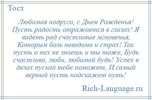 
    Любимая подруга, с Днем Рожденья! Пусть радость отражается в глазах! Я видеть рад счастливые мгновенья, Которым боль неведома и страх! Так пусть о них не знаешь и ты тоже, Будь счастлива, люби, любимой будь! Успех в делах пускай тебе поможет, И самый верный пусть подскажет путь!